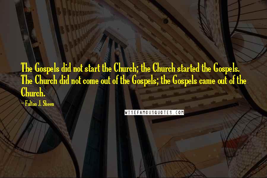 Fulton J. Sheen Quotes: The Gospels did not start the Church; the Church started the Gospels. The Church did not come out of the Gospels; the Gospels came out of the Church.