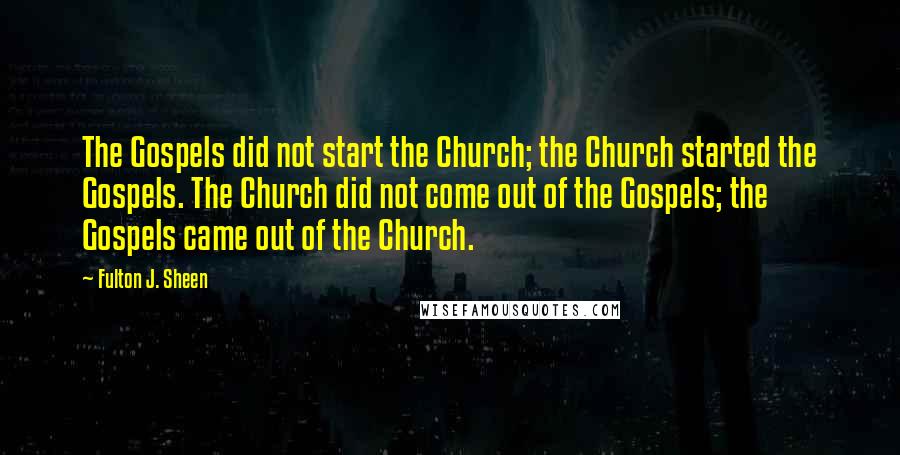 Fulton J. Sheen Quotes: The Gospels did not start the Church; the Church started the Gospels. The Church did not come out of the Gospels; the Gospels came out of the Church.