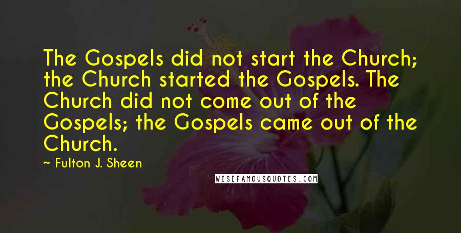 Fulton J. Sheen Quotes: The Gospels did not start the Church; the Church started the Gospels. The Church did not come out of the Gospels; the Gospels came out of the Church.