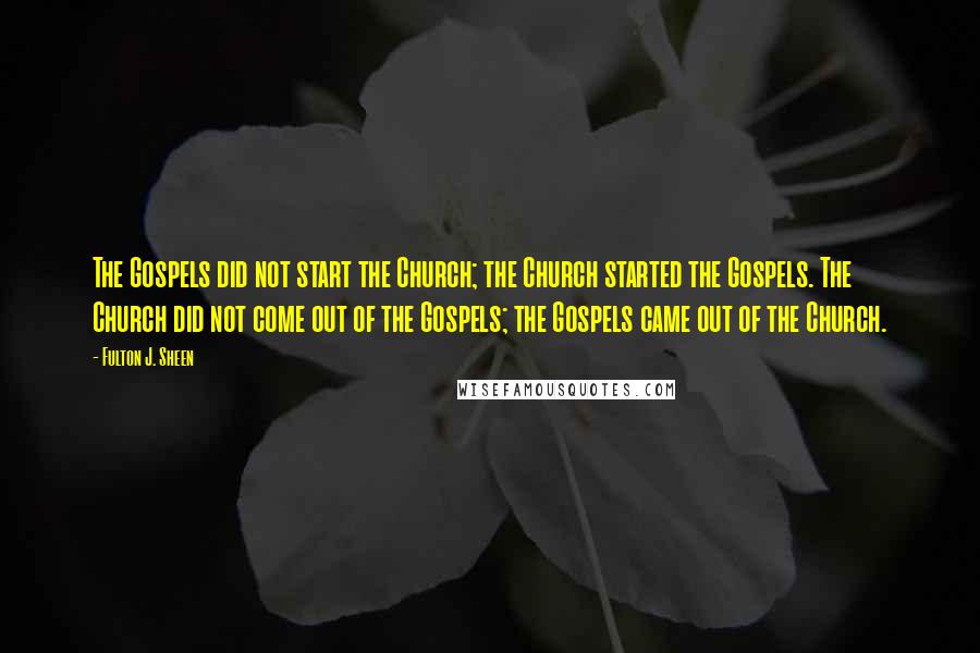 Fulton J. Sheen Quotes: The Gospels did not start the Church; the Church started the Gospels. The Church did not come out of the Gospels; the Gospels came out of the Church.