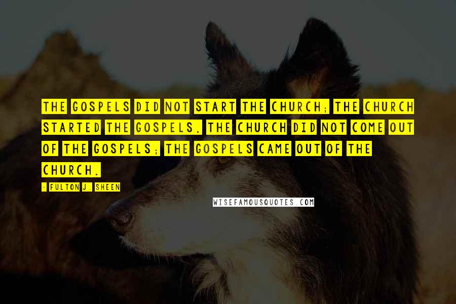 Fulton J. Sheen Quotes: The Gospels did not start the Church; the Church started the Gospels. The Church did not come out of the Gospels; the Gospels came out of the Church.