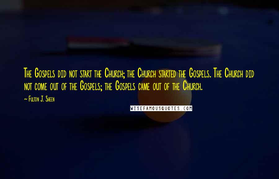 Fulton J. Sheen Quotes: The Gospels did not start the Church; the Church started the Gospels. The Church did not come out of the Gospels; the Gospels came out of the Church.