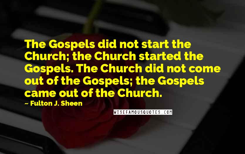 Fulton J. Sheen Quotes: The Gospels did not start the Church; the Church started the Gospels. The Church did not come out of the Gospels; the Gospels came out of the Church.