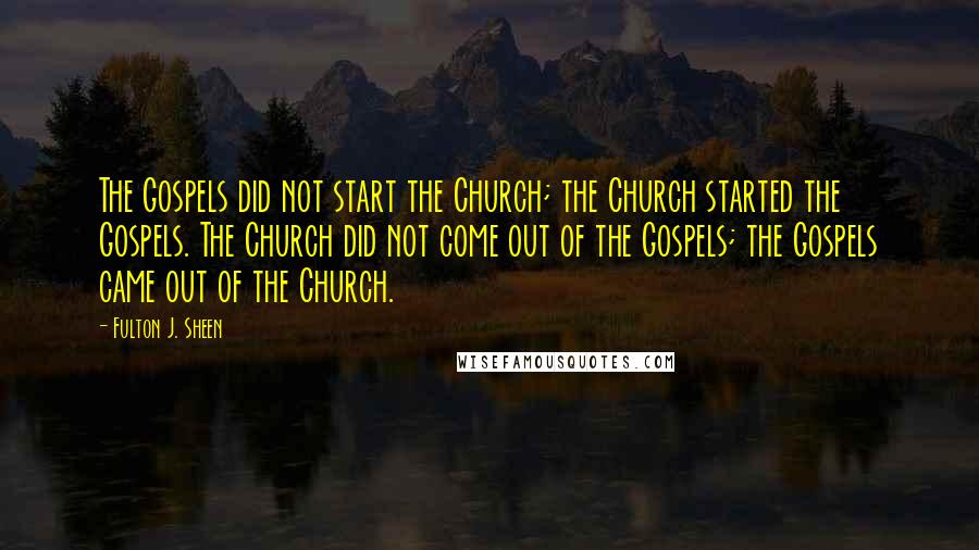 Fulton J. Sheen Quotes: The Gospels did not start the Church; the Church started the Gospels. The Church did not come out of the Gospels; the Gospels came out of the Church.