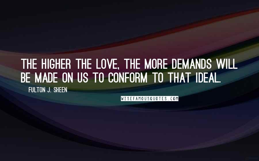 Fulton J. Sheen Quotes: The higher the love, the more demands will be made on us to conform to that ideal.