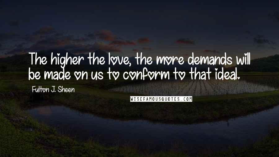 Fulton J. Sheen Quotes: The higher the love, the more demands will be made on us to conform to that ideal.