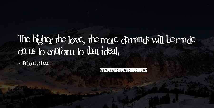 Fulton J. Sheen Quotes: The higher the love, the more demands will be made on us to conform to that ideal.