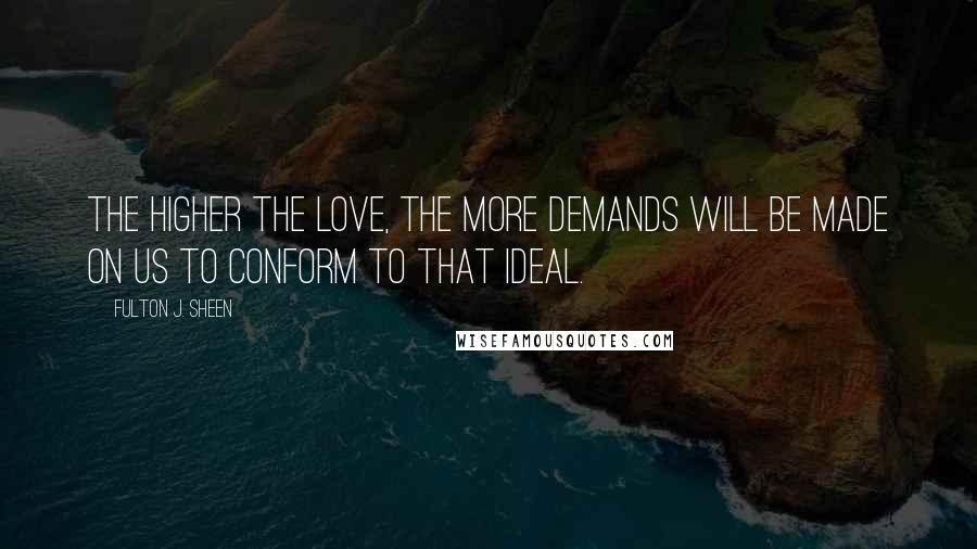 Fulton J. Sheen Quotes: The higher the love, the more demands will be made on us to conform to that ideal.