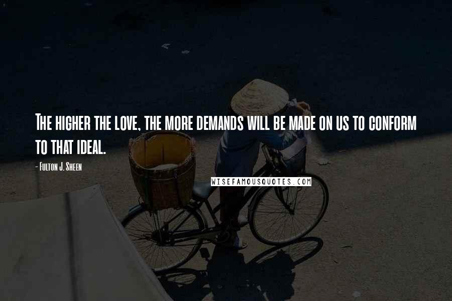 Fulton J. Sheen Quotes: The higher the love, the more demands will be made on us to conform to that ideal.