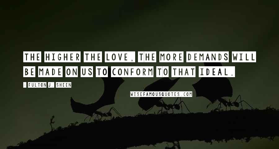 Fulton J. Sheen Quotes: The higher the love, the more demands will be made on us to conform to that ideal.