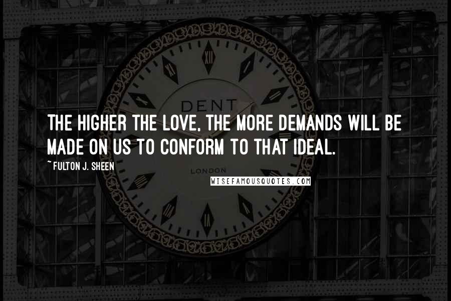 Fulton J. Sheen Quotes: The higher the love, the more demands will be made on us to conform to that ideal.