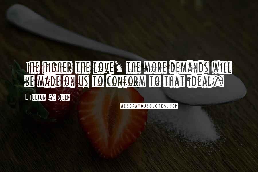 Fulton J. Sheen Quotes: The higher the love, the more demands will be made on us to conform to that ideal.