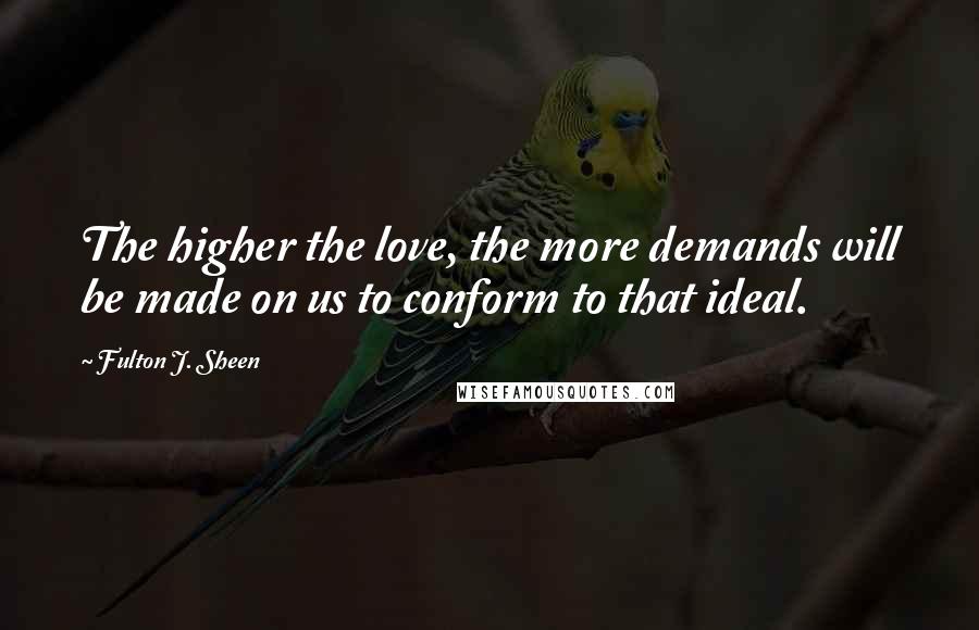 Fulton J. Sheen Quotes: The higher the love, the more demands will be made on us to conform to that ideal.