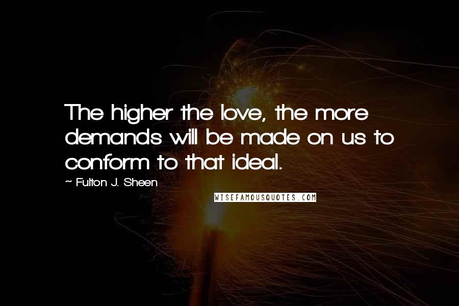 Fulton J. Sheen Quotes: The higher the love, the more demands will be made on us to conform to that ideal.