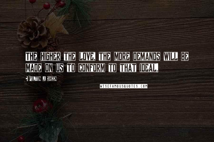 Fulton J. Sheen Quotes: The higher the love, the more demands will be made on us to conform to that ideal.