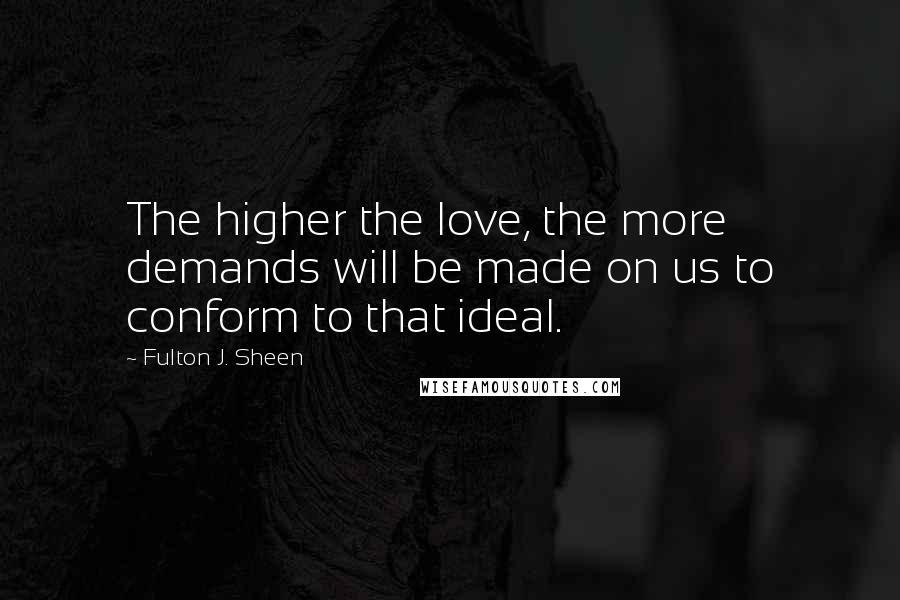 Fulton J. Sheen Quotes: The higher the love, the more demands will be made on us to conform to that ideal.