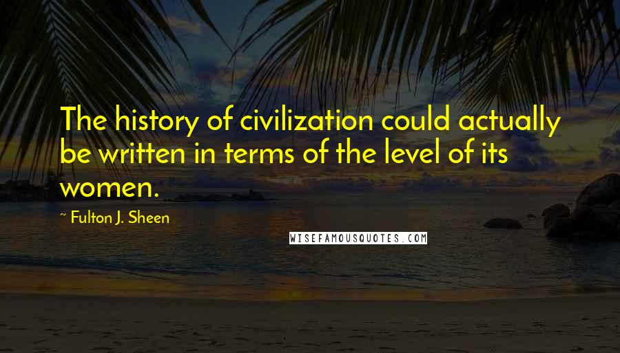 Fulton J. Sheen Quotes: The history of civilization could actually be written in terms of the level of its women.