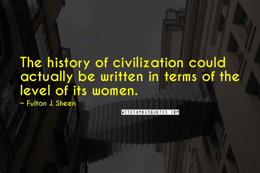 Fulton J. Sheen Quotes: The history of civilization could actually be written in terms of the level of its women.