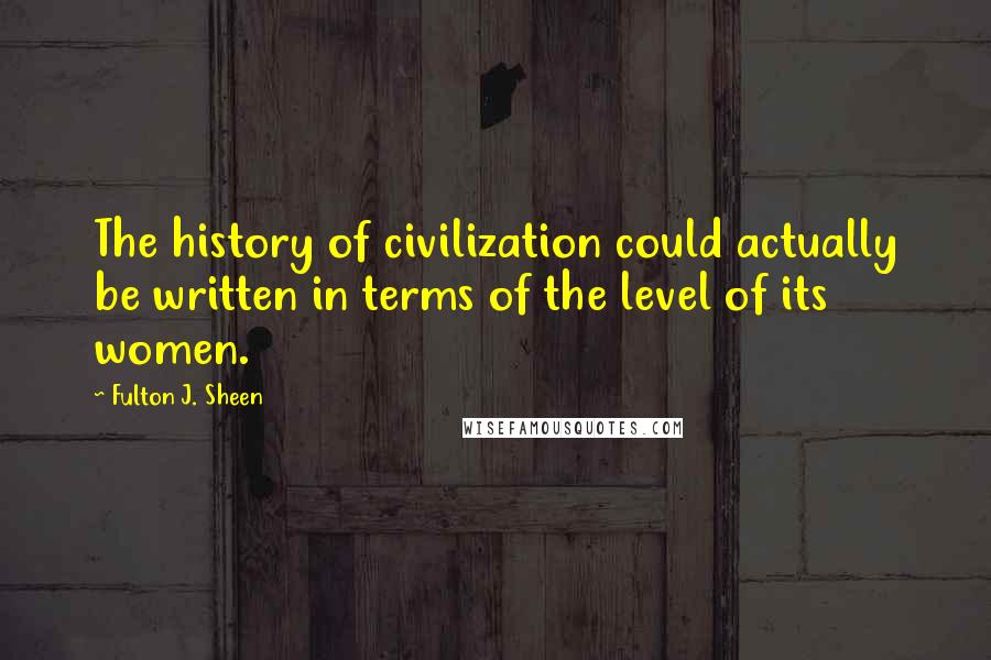 Fulton J. Sheen Quotes: The history of civilization could actually be written in terms of the level of its women.