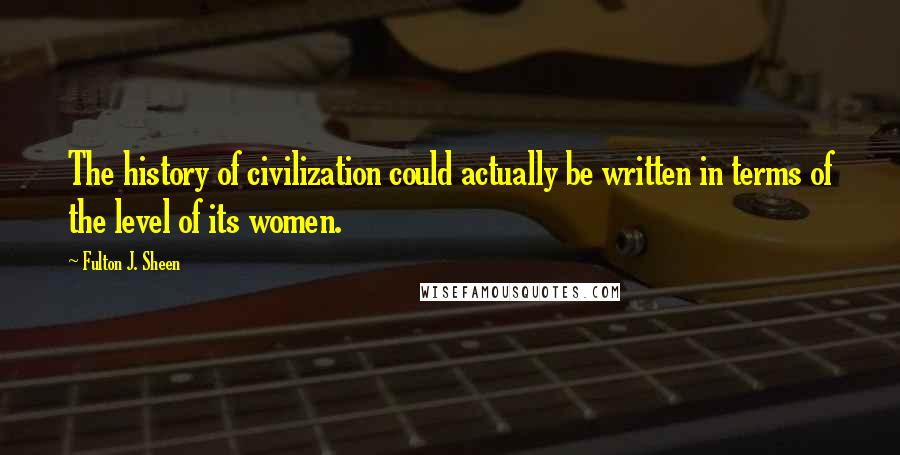 Fulton J. Sheen Quotes: The history of civilization could actually be written in terms of the level of its women.