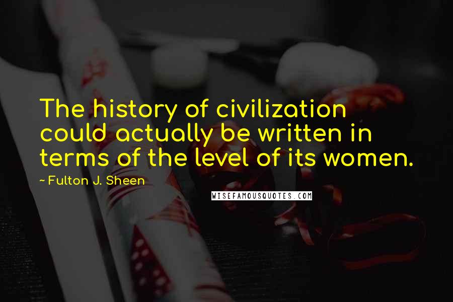 Fulton J. Sheen Quotes: The history of civilization could actually be written in terms of the level of its women.
