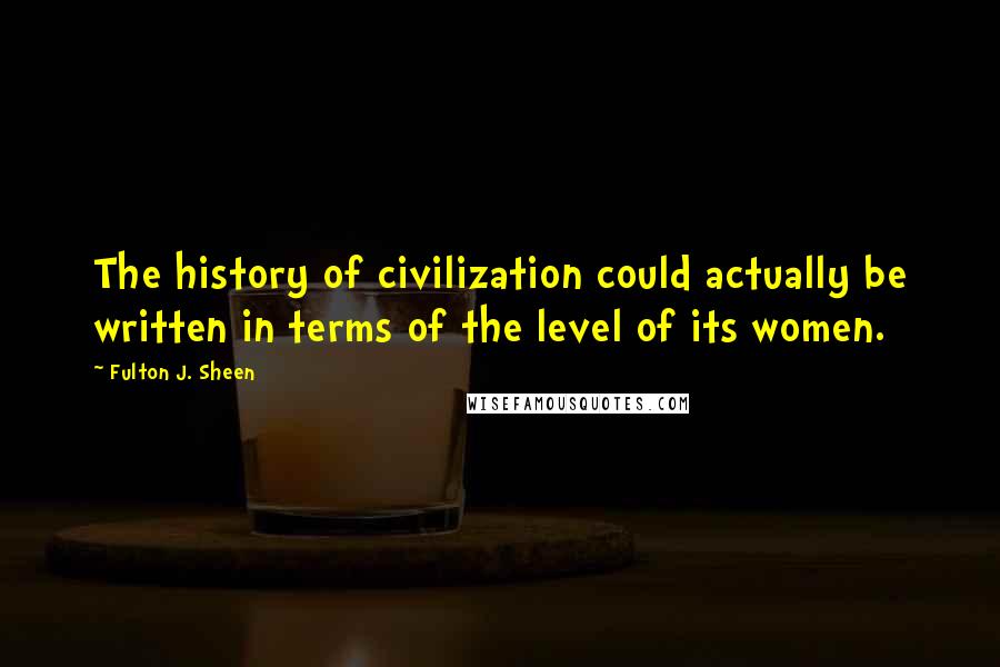 Fulton J. Sheen Quotes: The history of civilization could actually be written in terms of the level of its women.