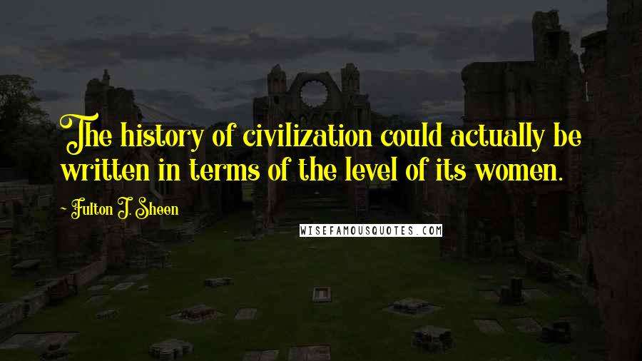 Fulton J. Sheen Quotes: The history of civilization could actually be written in terms of the level of its women.