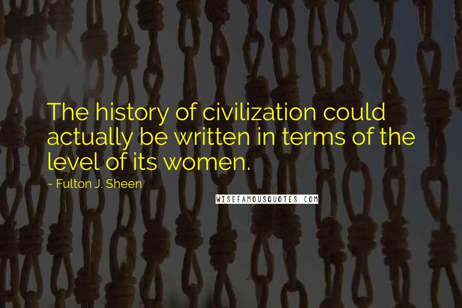 Fulton J. Sheen Quotes: The history of civilization could actually be written in terms of the level of its women.