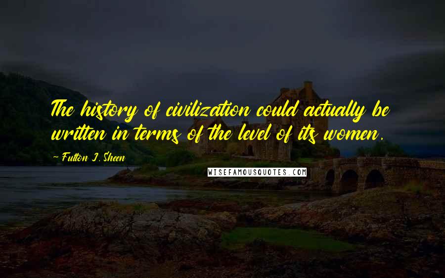 Fulton J. Sheen Quotes: The history of civilization could actually be written in terms of the level of its women.