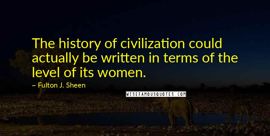 Fulton J. Sheen Quotes: The history of civilization could actually be written in terms of the level of its women.