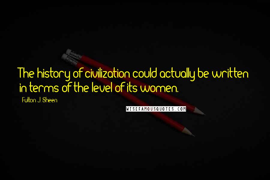Fulton J. Sheen Quotes: The history of civilization could actually be written in terms of the level of its women.