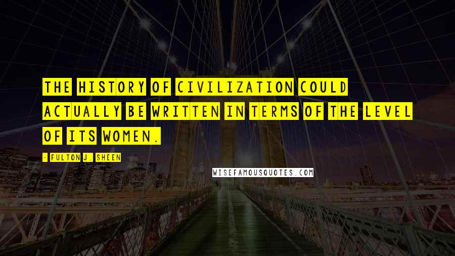 Fulton J. Sheen Quotes: The history of civilization could actually be written in terms of the level of its women.