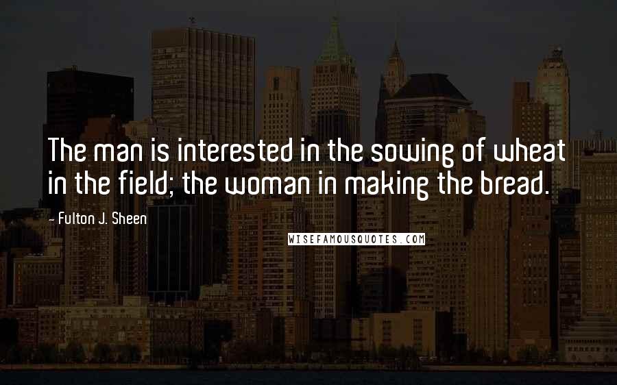 Fulton J. Sheen Quotes: The man is interested in the sowing of wheat in the field; the woman in making the bread.