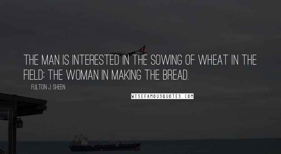 Fulton J. Sheen Quotes: The man is interested in the sowing of wheat in the field; the woman in making the bread.