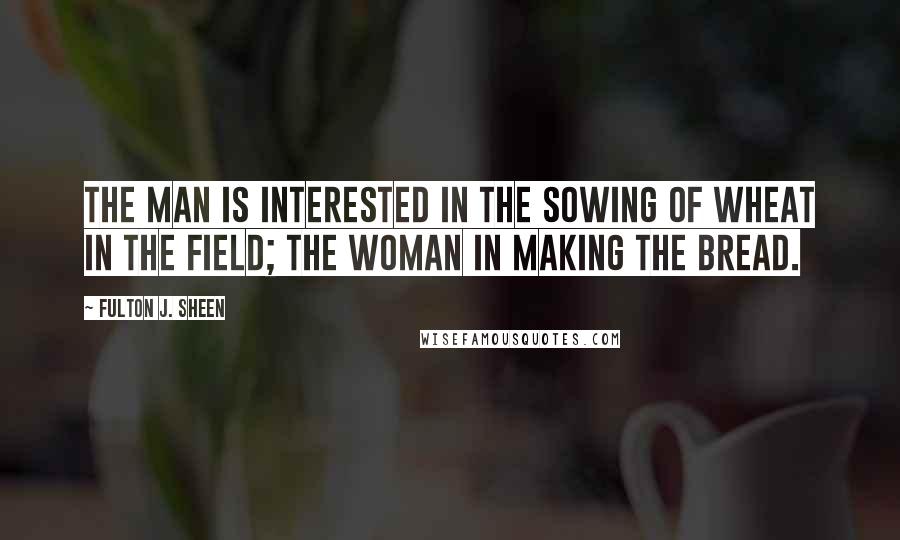Fulton J. Sheen Quotes: The man is interested in the sowing of wheat in the field; the woman in making the bread.