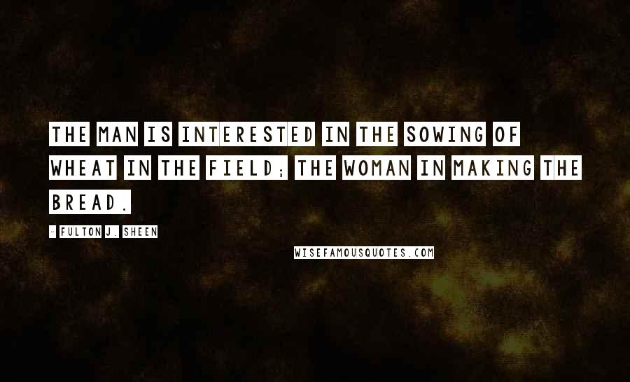 Fulton J. Sheen Quotes: The man is interested in the sowing of wheat in the field; the woman in making the bread.