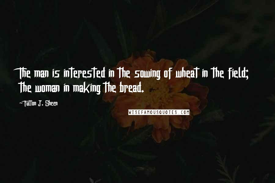 Fulton J. Sheen Quotes: The man is interested in the sowing of wheat in the field; the woman in making the bread.