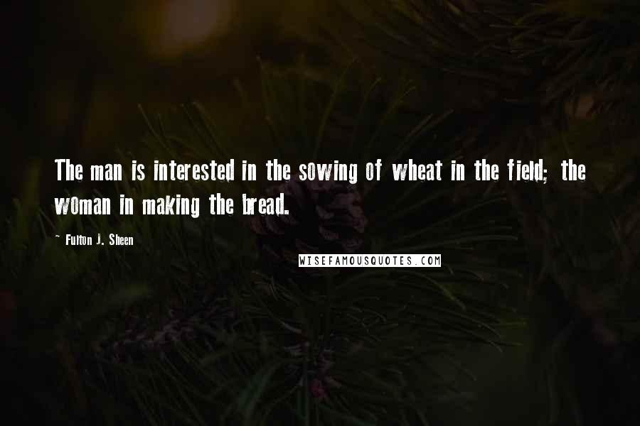 Fulton J. Sheen Quotes: The man is interested in the sowing of wheat in the field; the woman in making the bread.