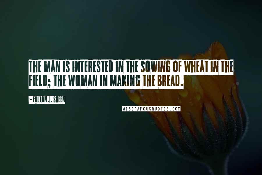 Fulton J. Sheen Quotes: The man is interested in the sowing of wheat in the field; the woman in making the bread.