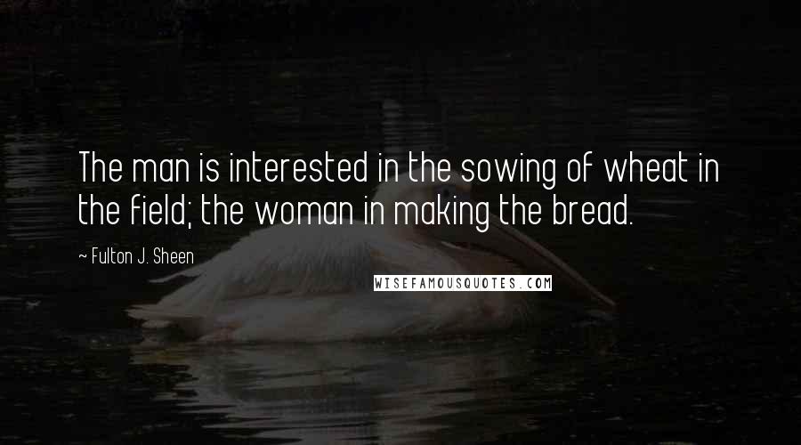 Fulton J. Sheen Quotes: The man is interested in the sowing of wheat in the field; the woman in making the bread.