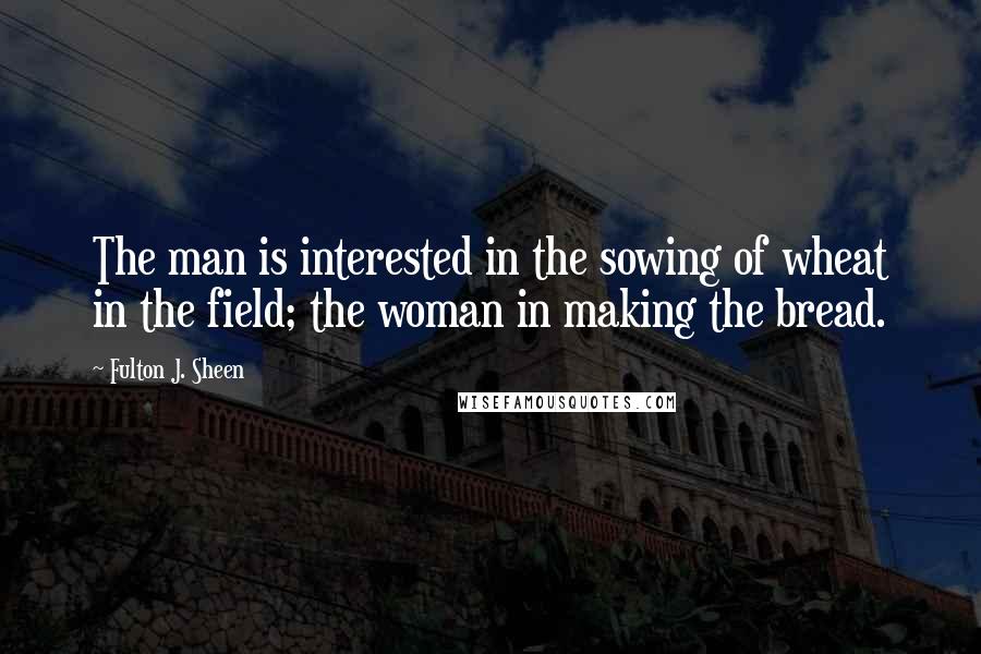 Fulton J. Sheen Quotes: The man is interested in the sowing of wheat in the field; the woman in making the bread.