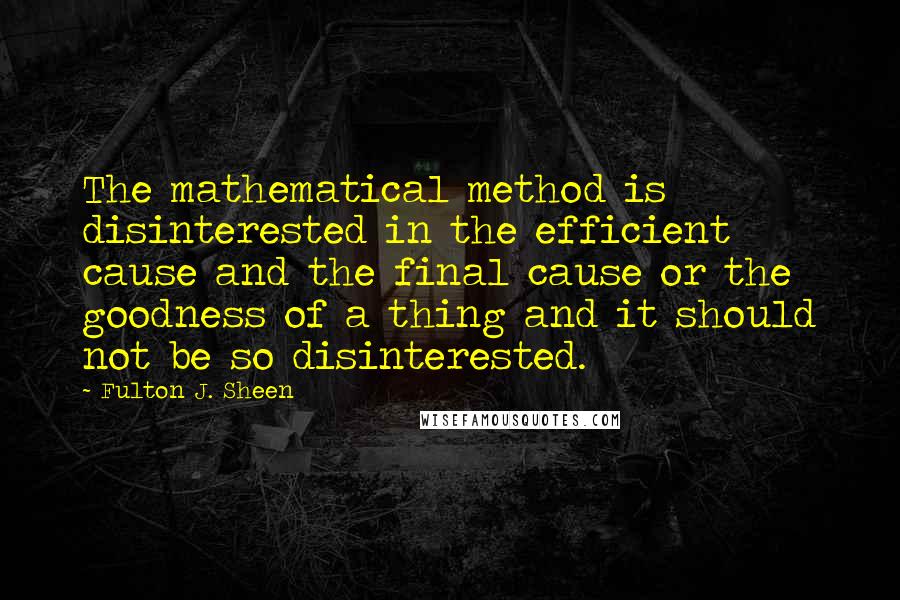 Fulton J. Sheen Quotes: The mathematical method is disinterested in the efficient cause and the final cause or the goodness of a thing and it should not be so disinterested.