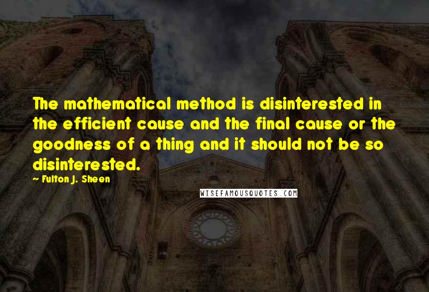 Fulton J. Sheen Quotes: The mathematical method is disinterested in the efficient cause and the final cause or the goodness of a thing and it should not be so disinterested.
