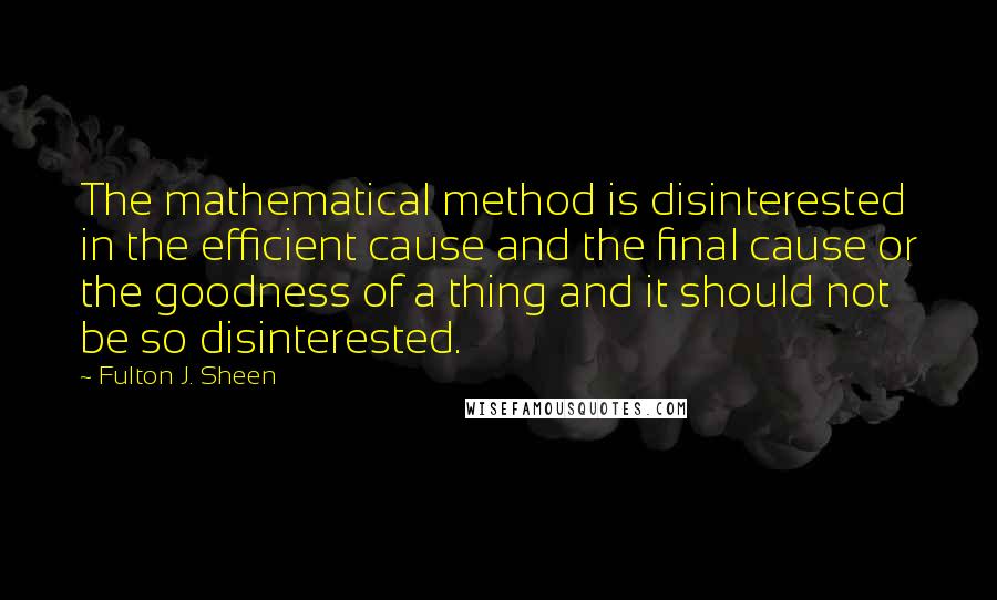 Fulton J. Sheen Quotes: The mathematical method is disinterested in the efficient cause and the final cause or the goodness of a thing and it should not be so disinterested.