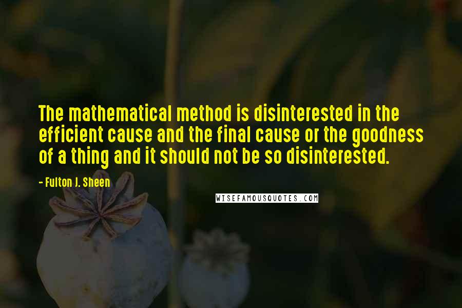 Fulton J. Sheen Quotes: The mathematical method is disinterested in the efficient cause and the final cause or the goodness of a thing and it should not be so disinterested.