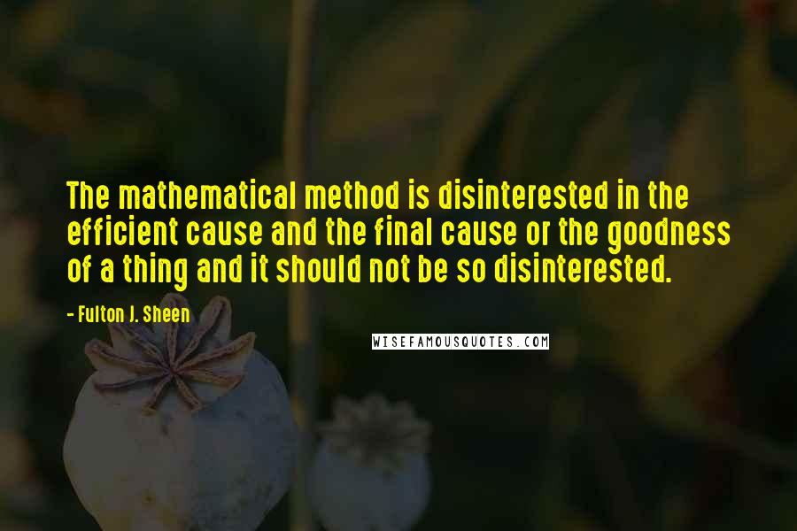 Fulton J. Sheen Quotes: The mathematical method is disinterested in the efficient cause and the final cause or the goodness of a thing and it should not be so disinterested.