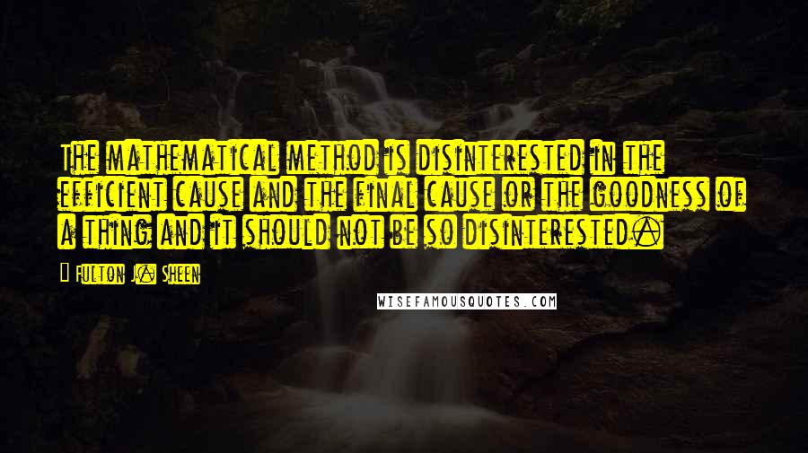 Fulton J. Sheen Quotes: The mathematical method is disinterested in the efficient cause and the final cause or the goodness of a thing and it should not be so disinterested.