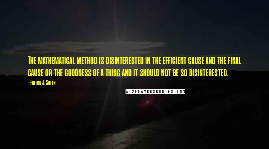 Fulton J. Sheen Quotes: The mathematical method is disinterested in the efficient cause and the final cause or the goodness of a thing and it should not be so disinterested.