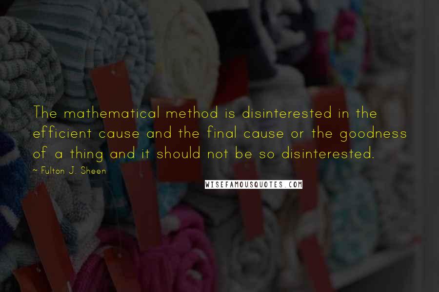 Fulton J. Sheen Quotes: The mathematical method is disinterested in the efficient cause and the final cause or the goodness of a thing and it should not be so disinterested.