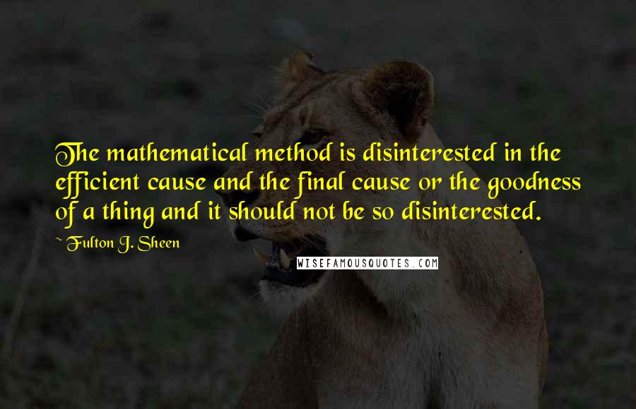 Fulton J. Sheen Quotes: The mathematical method is disinterested in the efficient cause and the final cause or the goodness of a thing and it should not be so disinterested.